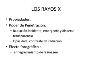LOS RAYOS X
• Propiedades:
• Poder de Penetración:
– Radiación incidente, emergente y dispersa
– transparencia
– Opacidad , contraste de radiación
• Efecto fotográfico :
– ennegrecimiento de la imagen
 