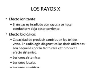 LOS RAYOS X
• Efecto ionizante:
– Si un gas es irradiado con rayos x se hace
conductor y deja pasar corriente.
• Efecto biológico:
– Capacidad de producir cambios en los tejidos
vivos. En radiologia diagnostica las dosis utilizadas
son pequeñas por lo tanto rara vez producen
efecto sistemico.
– Lesiones sistemicas
– Lesiones locales
 