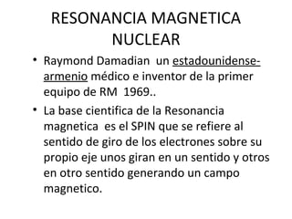 RESONANCIA MAGNETICA
NUCLEAR
• Raymond Damadian un estadounidense-
armenio médico e inventor de la primer
equipo de RM 1969..
• La base cientifica de la Resonancia
magnetica es el SPIN que se refiere al
sentido de giro de los electrones sobre su
propio eje unos giran en un sentido y otros
en otro sentido generando un campo
magnetico.
 