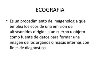 ECOGRAFIA
• Es un procedimiento de imagenologia que
emplea los ecos de una emision de
ultrasonidos dirigida a un cuerpo u objeto
como fuente de datos para formar una
imagen de los organos o masas internas con
fines de diagnostico
 