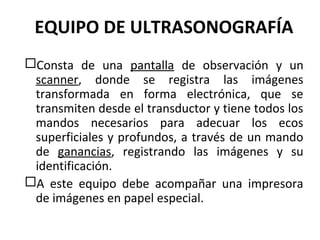 EQUIPO DE ULTRASONOGRAFÍA
Consta de una pantalla de observación y un
scanner, donde se registra las imágenes
transformada en forma electrónica, que se
transmiten desde el transductor y tiene todos los
mandos necesarios para adecuar los ecos
superficiales y profundos, a través de un mando
de ganancias, registrando las imágenes y su
identificación.
A este equipo debe acompañar una impresora
de imágenes en papel especial.
 