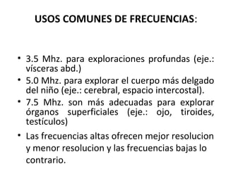 USOS COMUNES DE FRECUENCIAS:
• 3.5 Mhz. para exploraciones profundas (eje.:
vísceras abd.)
• 5.0 Mhz. para explorar el cuerpo más delgado
del niño (eje.: cerebral, espacio intercostal).
• 7.5 Mhz. son más adecuadas para explorar
órganos superficiales (eje.: ojo, tiroides,
testículos)
• Las frecuencias altas ofrecen mejor resolucion
y menor resolucion y las frecuencias bajas lo
contrario.
 