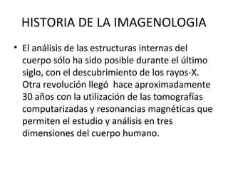 HISTORIA DE LA IMAGENOLOGIA
• El análisis de las estructuras internas del
cuerpo sólo ha sido posible durante el último
siglo, con el descubrimiento de los rayos-X.
Otra revolución llegó hace aproximadamente
30 años con la utilización de las tomografías
computarizadas y resonancias magnéticas que
permiten el estudio y análisis en tres
dimensiones del cuerpo humano.
 