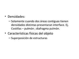 • Densidades:
– Solamente cuando dos áreas contiguas tienen
densidades distintas presentaran interface. Ej.
Costillas – pulmón ; diafragma pulmón.
• Características físicas del objeto
– Superposición de estructuras
 