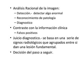 • Análisis Racional de la imagen:
– Detección.- detectar algo anormal
– Reconocimiento de patología
– Diagnostico
• Contraste con la información clínica
– Falsos positivos
• Juicio diagnostico.- se basa en una serie de
signos radiológicos que agrupados entre si
dan una lesión fundamental.
• Decisión del paso a seguir.
 