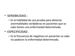 • SENSIBILIDAD.-
– Es la habilidad de una prueba para detectar
anormalidades verdaderas en pacientes que se
sabe tienen una enfermedad determinada.
• ESPECIFICIDAD .
– Es la frecuencia de negativos en pacientes se sabe
no padecen la enfermedad determinada.
 