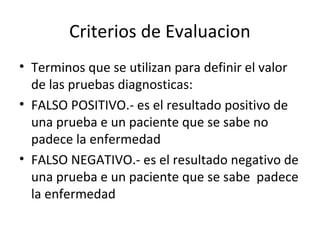 Criterios de Evaluacion
• Terminos que se utilizan para definir el valor
de las pruebas diagnosticas:
• FALSO POSITIVO.- es el resultado positivo de
una prueba e un paciente que se sabe no
padece la enfermedad
• FALSO NEGATIVO.- es el resultado negativo de
una prueba e un paciente que se sabe padece
la enfermedad
 