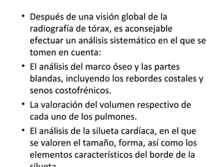 • Después de una visión global de la
radiografía de tórax, es aconsejable
efectuar un análisis sistemático en el que se
tomen en cuenta:
• El análisis del marco óseo y las partes
blandas, incluyendo los rebordes costales y
senos costofrénicos.
• La valoración del volumen respectivo de
cada uno de los pulmones.
• El análisis de la silueta cardíaca, en el que
se valoren el tamaño, forma, así como los
elementos característicos del borde de la
 