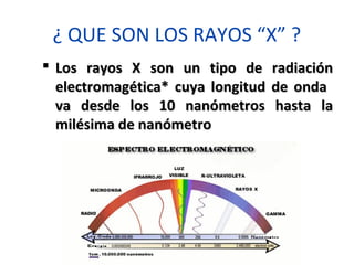 ¿ QUE SON LOS RAYOS “X” ?
 Los rayos X son un tipo de radiaciónLos rayos X son un tipo de radiación
electromagética* cuya longitud de ondaelectromagética* cuya longitud de onda
va desde los 10 nanómetros hasta lava desde los 10 nanómetros hasta la
milésima de nanómetromilésima de nanómetro
 