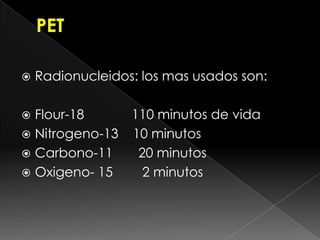    Radionucleidos: los mas usados son:

 Flour-18     110 minutos de vida
 Nitrogeno-13 10 minutos
 Carbono-11    20 minutos
 Oxigeno- 15    2 minutos
 