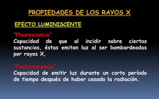 PROPIEDADES DE LOS RAYOS X
“Fluorescencia”
Capacidad de que al incidir sobre ciertas
sustancias, éstas emitan luz al ser bombardeadas
por rayos X,
“Fosforescencia”
Capacidad de emitir luz durante un corto período
de tiempo después de haber cesado la radiación.
EFECTO LUMINISCENTE
 