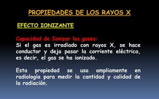 PROPIEDADES DE LOS RAYOS X
Capacidad de Ionizar los gases:
Si el gas es irradiado con rayos X, se hace
conductor y deja pasar la corriente eléctrica,
es decir, el gas se ha ionizado.
Esta propiedad se usa ampliamente en
radiología para medir la cantidad y calidad de
la radiación.
EFECTO IONIZANTE
 