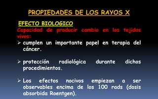 PROPIEDADES DE LOS RAYOS X
Capacidad de producir cambio en los tejidos
vivos:
 cumplen un importante papel en terapia del
cáncer.
 protección radiológica durante dichos
procedimientos.
 Los efectos nocivos empiezan a ser
observables encima de los 100 rads (dosis
absorbida Roentgen).
EFECTO BIOLOGICO
 
