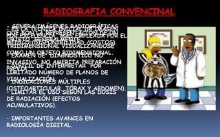 – ES LA TÉCNICA INICIAL DE IMAGEN
POR EXCELENCIA, MÁS EMPLEADA POR EL
MÉDICO (DISPONIBILIDAD /COSTOS).
– EXAMEN DE DIAGNÓSTICO NO
INVASIVO, NO AMERITA PREPARACIÓN
PREVIA.
– INDICACIONES MÚLTIPLES
(OSTEOARTICULAR, TÓRAX Y ABDOMEN).
RADIOGRAFIA CONVENCINAL
- GENERA IMÁGENES RADIOGRÁFICAS
QUE SON LA REPRESENTACIÓN DE UN
OBJETO, GENERALMENTE
TRIDIMENSIONAL VISUALIZÁNDOSE
COMO UN OBJETO BIDIMENSIONAL.
– DIFÍCIL DE INTERPRETAR POR
LIMITADO NÚMERO DE PLANOS DE
VISUALIZACIÓN.
– LIMITAR EL USO SEGÚN LAS DOSIS
DE RADIACIÓN (EFECTOS
ACUMULATIVOS).
– IMPORTANTES AVANCES EN
RADIOLOGÍA DIGITAL.
 