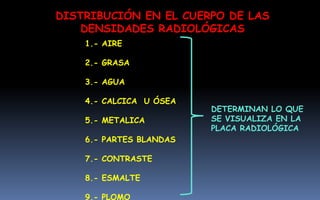 DISTRIBUCIÓN EN EL CUERPO DE LAS
DENSIDADES RADIOLÓGICAS
1.- AIRE
2.- GRASA
3.- AGUA
4.- CALCICA U ÓSEA
5.- METALICA
6.- PARTES BLANDAS
7.- CONTRASTE
8.- ESMALTE
9.- PLOMO
DETERMINAN LO QUE
SE VISUALIZA EN LA
PLACA RADIOLÓGICA
 