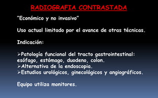 RADIOGRAFIA CONTRASTADA
“Económico y no invasivo”
Uso actual limitado por el avance de otras técnicas.
Indicación:
Patología funcional del tracto gastrointestinal:
esófago, estómago, duodeno, colon.
Alternativa de la endoscopia.
Estudios urológicos, ginecológicos y angiográficos.
Equipo utiliza monitores.
 