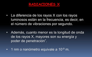 RADIACIONES X
• La diferencia de los rayos X con los rayos
luminosos están en la frecuencia, es decir, en
el número de vibraciones por segundo.
• Además, cuanto menor es la longitud de onda
de los rayos X, mayores son su energía y
poder de penetración”.
• 1 nm o nanómetro equivale a 10-9 m.
 