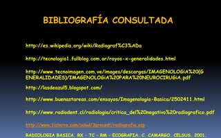 http://www.radiodent.cl/radiologia/critica_del%20negativo%20radiografico.pdf
http://tecnologia1.fullblog.com.ar/rayos-x-generalidades.html
http://www.tecnoimagen.com.ve/images/descargas/IMAGENOLOGiA%20(G
ENERALIDADES)/IMAGENOLOGiA%20PARA%20NEUROCIRUGiA.pdf
http://lasdeazul5.blogspot.com/
http://www.buenastareas.com/ensayos/Imagenologia-Basica/2502411.html
BIBLIOGRAFÍA CONSULTADA
http://es.wikipedia.org/wiki/Radiograf%C3%ADa
http://www.fisterra.com/salud/3procedt/radiografia.asp
RADIOLOGIA BASICA. RX – TC – RM – ECOGRAFIA. C. CAMARGO. CELSUS. 2001.
 