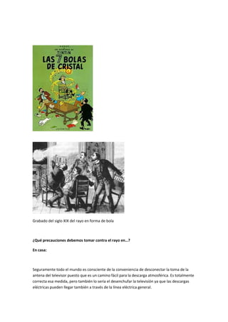 Grabado del siglo XIX del rayo en forma de bola
¿Qué precauciones debemos tomar contra el rayo en…?
En casa:
Seguramente todo el mundo es consciente de la conveniencia de desconectar la toma de la
antena del televisor puesto que es un camino fácil para la descarga atmosférica. Es totalmente
correcta esa medida, pero también lo sería el desenchufar la televisión ya que las descargas
eléctricas pueden llegar también a través de la línea eléctrica general.
 