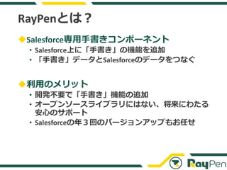RayPenとは？
◆Salesforce専用手書きコンポーネント
• Salesforce上に「手書き」の機能を追加
• 「手書き」データとSalesforceのデータをつなぐ
◆利用のメリット
• 開発不要で「手書き」機能の追加
• オープ...