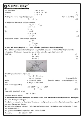 𝐼𝑛 𝑄𝑢𝑎𝑑. 𝐴𝑄𝐸𝑅, 𝐴 + 𝐸 = 180°
𝐼𝑛 ∆ 𝑄𝐸𝑅, 𝑟 + 𝑟′
+ 𝐸 = 180° …ii)
∴ 𝑟 + 𝑟′
= 𝐴 … iii)
Putting value of r + r’ in equation (i), we get [from eq. ii) and iii)]
𝛿 = 𝑖 + 𝑖′
− 𝐴 … iv)
In the position of minimum deviation condition,
𝑖 = 𝑖′
, 𝑟 = 𝑟′
, 𝛿 = 𝛿𝑚𝑣
So, 𝑟 + 𝑟′
= 𝐴
2𝑟 = 𝐴
Or 𝑟 = 𝐴/2 …v)
𝛿 = 2𝑖 − 𝐴
𝑚
𝑖 =
𝐴+𝛿𝑚
2
…vi)
Putting value of i and r from (v), (vi), in snell’s law,
𝑛 =
sin 𝑖
sin 𝑟
𝑛 =
sin
(𝐴+𝛿 )
𝑚
2
sin 𝐴/2
8. Prove that in case of a prism, I + e = A + 𝜹, where the symbols have their usual meanings.
Ans. ∆𝐴𝐵𝐶 is a principal section of the prism. A ray of light KL is incident on the face AB of the prism and the
refracted ray LM is incident at ∠𝑟2 on the face AC of the prism. The angle of deviation is ∠𝛿.
𝐼𝑛 ∆𝑃𝐿𝑀, 𝛿 = 1 + 2 …i)
𝑖 = 1 + 𝑟1 …ii)
𝑒 = 2 + 𝑟2 … iii)
On adding equation (ii) and (iii), we get
Or 𝑖 + 𝑒 = 1 + 2 + 𝑟 + 𝑟
1 2
𝑖 + 𝑒 = 𝛿 + 𝑟 + 𝑟2
1 *From eq. i)+… (iv)
Again 𝐴 + ∠𝐿𝑂𝑀 = ∠180° *opposite angles of a cyclic quadrilateral+ …(v)
and 𝑟 + 𝑟
1 + ∠𝐿𝑂𝑀 = 180°
2 …vi)
From equations (v) and vi)
𝐴 + ∠ 𝐿𝑂𝑀 = 𝑟 + 𝑟 + ∠𝐿𝑂𝑀
2
1
Or 𝐴 = 𝑟 + 𝑟 2
1 …(vii)
Putting this value in (iv), we get
𝑖 + 𝑒 = 𝛿 + 𝐴
This is the required relation.
9. Derive an expression for the angle of deviation of a small prism in terms of the refractive index and the angle of
the prism. Give a proper diagram.
Ans. Derive an expression for the angle of deviation of a small prism in terms of the refractive index and the angle of
the prism. Give a proper diagram.
Ans. The figure shows the passage of a light ray PQRS through a prism. The deviation of the emergent ray RS from
the incident ray PQ is𝛿.
The quadrilateral AQNR has right angles at the vertices Q and R.
Therefore, 𝐴 + ∠ 𝑄𝑁𝑅 = 180°
 