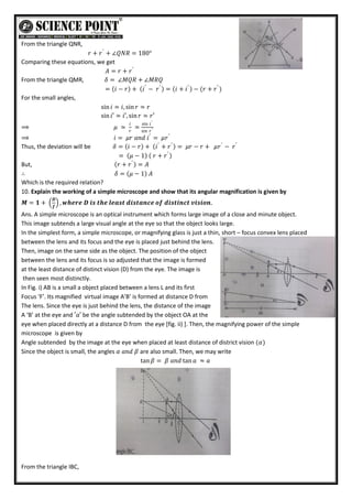 From the triangle QNR,
𝑟 + 𝑟′
+ ∠𝑄𝑁𝑅 = 180°
Comparing these equations, we get
𝐴 = 𝑟 + 𝑟′
From the triangle QMR, 𝛿 = ∠𝑀𝑄𝑅 + ∠𝑀𝑅𝑄
= 𝑖 − 𝑟 + 𝑖′
− 𝑟′
= 𝑖 + 𝑖′
− (𝑟 + 𝑟′
)
For the small angles,
sin 𝑖 ≃ 𝑖, sin 𝑟 ≃ 𝑟
sin 𝑖′ ≃ 𝑖′, sin𝑟 ≃ 𝑟′
⟹ 𝜇 ≃
𝑖
𝑟
≃
sin 𝑖′
sin 𝑟′
⟹ 𝑖 = 𝜇𝑟 𝑎𝑛𝑑 𝑖′
= 𝜇𝑟′
Thus, the deviation will be 𝛿 = 𝑖 − 𝑟 + 𝑖′
+ 𝑟′
= 𝜇𝑟 − 𝑟 + 𝜇𝑟′
− 𝑟′
= 𝜇 − 1 𝑟 + 𝑟′
But, 𝑟 + 𝑟′
= 𝐴
∴ 𝛿 = 𝜇 − 1 𝐴
Which is the required relation?
10. Explain the working of a simple microscope and show that its angular magnification is given by
𝑴 = 𝟏 +
𝑫
𝒇
, 𝒘𝒉𝒆𝒓𝒆 𝑫 𝒊𝒔 𝒕𝒉𝒆 𝒍𝒆𝒂𝒔𝒕 𝒅𝒊𝒔𝒕𝒂𝒏𝒄𝒆 𝒐𝒇 𝒅𝒊𝒔𝒕𝒊𝒏𝒄𝒕 𝒗𝒊𝒔𝒊𝒐𝒏.
Ans. A simple microscope is an optical instrument which forms large image of a close and minute object.
This image subtends a large visual angle at the eye so that the object looks large.
In the simplest form, a simple microscope, or magnifying glass is just a thin, short – focus convex lens placed
between the lens and its focus and the eye is placed just behind the lens.
Then, image on the same side as the object. The position of the object
between the lens and its focus is so adjusted that the image is formed
at the least distance of distinct vision (D) from the eye. The image is
then seen most distinctly.
In Fig. i) AB is a small a object placed between a lens L and its first
Focus ‘F’. Its magnified virtual image A’B’ is formed at distance D from
The lens. Since the eye is just behind the lens, the distance of the image
A ‘B’ at the eye and ′𝑎′ be the angle subtended by the object OA at the
eye when placed directly at a distance D from the eye [fig. ii) ]. Then, the magnifying power of the simple
microscope is given by
Angle subtended by the image at the eye when placed at least distance of district vision (𝛼)
Since the object is small, the angles 𝛼 𝑎𝑛𝑑 𝛽 are also small. Then, we may write
tan 𝛽 = 𝛽 𝑎𝑛𝑑 tan 𝑎 ≈ 𝑎
From the triangle IBC,
 