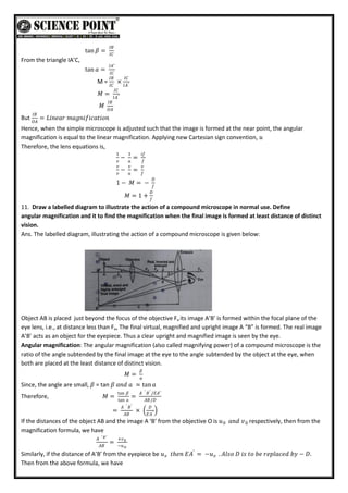 tan 𝛽 =
𝐼𝐵
𝐼𝐶
From the triangle IA’C,
tan 𝑎 =
𝐼𝐴′
𝐼𝐶
M =
𝐼𝐵
𝐼𝐶
×
𝐼𝐶
𝐼𝐴′
𝑀 =
𝐼𝐶
𝐼𝐴′
𝑀
𝐼𝐵
𝑂𝐴
But
𝐼𝐵
𝑂𝐴
= 𝐿𝑖𝑛𝑒𝑎𝑟 𝑚𝑎𝑔𝑛𝑖𝑓𝑖𝑐𝑎𝑡𝑖𝑜𝑛
Hence, when the simple microscope is adjusted such that the image is formed at the near point, the angular
magnification is equal to the linear magnification. Applying new Cartesian sign convention, 𝑢
Therefore, the lens equations is,
1
𝑣
−
1
𝑢
=
𝑖𝑓
𝑓
𝑣
𝑣
−
𝑣
𝑢
=
𝑣
𝑓
1 − 𝑀 = −
𝐷
𝑓
𝑀 = 1 +
𝐷
𝑓
11. Draw a labelled diagram to illustrate the action of a compound microscope in normal use. Define
angular magnification and it to find the magnification when the final image is formed at least distance of distinct
vision.
Ans. The labelled diagram, illustrating the action of a compound microscope is given below:
Object AB is placed just beyond the focus of the objective Fa its image A’B’ is formed within the focal plane of the
eye lens, i.e., at distance less than Fe, The final virtual, magnified and upright image A “B” is formed. The real image
A’B’ acts as an object for the eyepiece. Thus a clear upright and magnified image is seen by the eye.
Angular magnification: The angular magnification (also called magnifying power) of a compound microscope is the
ratio of the angle subtended by the final image at the eye to the angle subtended by the object at the eye, when
both are placed at the least distance of distinct vision.
𝑀 =
𝛽
𝑎
Since, the angle are small, 𝛽 = tan 𝛽 𝑎𝑛𝑑 𝑎 ≃ tan 𝑎
Therefore, 𝑀 =
tan 𝛽
tan 𝑎
=
𝐴 ′ 𝐵′ /𝐸𝐴′
𝐴𝐵/𝐷
=
𝐴 ′ 𝐵′
𝐴𝐵
×
𝐷
𝐸𝐴′
If the distances of the object AB and the image A ‘B’ from the objective O is 𝑢 𝑎𝑛𝑑 𝑣0
0 respectively, then from the
magnification formula, we have
𝐴 ′ 𝐵′
𝐴𝐵
=
+𝑣0
−𝑢0
Similarly, if the distance of A’B’ from the eyepiece be 𝑢 𝑡𝑕𝑒𝑛 𝐸𝐴′
= −𝑢 . 𝐴𝑙𝑠𝑜 𝐷 𝑖𝑠 𝑡𝑜 𝑏𝑒 𝑟𝑒𝑝𝑙𝑎𝑐𝑒𝑑 𝑏𝑦 − 𝐷.
𝑒
𝑒
Then from the above formula, we have
 