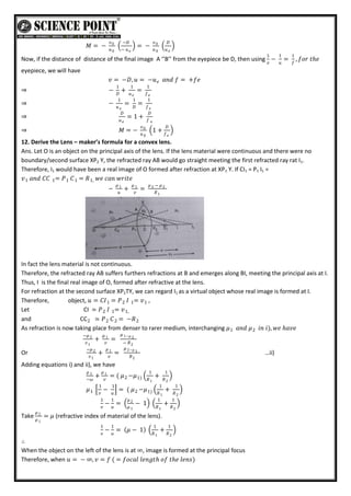 𝑀 = −
𝑣0
𝑢0
−𝐷
− 𝑢𝑒
= −
𝑣0
𝑢0
𝐷
𝑢𝑒
Now, if the distance of distance of the final image A ‘’B’’ from the eyepiece be D, then using
1
𝑣
−
1
𝑢
=
1
𝑓
, 𝑓𝑜𝑟 𝑡𝑕𝑒
eyepiece, we will have
𝑣 = −𝐷, 𝑢 = −𝑢 𝑎𝑛𝑑 𝑓 = +𝑓𝑒
𝑒
⇒ −
1
𝐷
+
1
𝑢𝑒
=
1
𝑓𝑒
⇒ −
1
𝑢𝑒
=
1
𝐷
=
1
𝑓𝑒
⇒
𝐷
𝑢𝑒
= 1 +
𝐷
𝑓 𝑒
⇒ 𝑀 = −
𝑣0
𝑢0
1 +
𝐷
𝑓𝑒
12. Derive the Lens – maker’s formula for a convex lens.
Ans. Let O is an object on the principal axis of the lens. If the lens material were continuous and there were no
boundary/second surface XP2 Y, the refracted ray AB would go straight meeting the first refracted ray rat I1.
Therefore, I1 would have been a real image of O formed after refraction at XP1 Y. If CI1 = P1 I1 =
𝑣 𝑎𝑛𝑑 𝐶𝐶 = 𝑃 𝐶 = 𝑅 𝑤𝑒 𝑐𝑎𝑛 𝑤𝑟𝑖𝑡𝑒
1,
1
1
1
1
−
𝜇 1
𝑢
+
𝜇 1
𝑣
=
𝜇 − 𝜇 2
2
𝑅1
In fact the lens material is not continuous.
Therefore, the refracted ray AB suffers furthers refractions at B and emerges along BI, meeting the principal axis at I.
Thus, I is the final real image of O, formed after refractive at the lens.
For refraction at the second surface XP2TY, we can regard I1 as a virtual object whose real image is formed at I.
Therefore, object, 𝑢 = 𝐶𝐼 = 𝑃 𝐼 = 𝑣 ,
1
1
2
1
Let CI ≃ 𝑃 𝐼 = 𝑣1,
1
2
and CC2 ≃ 𝑃 𝐶 = −𝑅2
2
2
As refraction is now taking place from denser to rarer medium, interchanging 𝜇 𝑎𝑛𝑑
1 𝜇2 𝑖𝑛 𝑖), 𝑤𝑒 𝑕𝑎𝑣𝑒
−𝜇 2
𝑣1
+
𝜇 1
𝑣
=
𝜇 1−𝜇 2
− 𝑅2
Or
−𝜇 2
𝑣1
+
𝜇 1
𝑣
=
𝜇 2−𝜇 1
𝑅2
…ii)
Adding equations i) and ii), we have
𝜇 1
−𝜔
+
𝜇 1
𝑣
= ( 𝜇 −𝜇
1
𝑅1
+
1
𝑅2
1)
2
𝜇1
1
𝑣
−
1
𝑢
= ( 𝜇 −𝜇
1
𝑅1
+
1
𝑅2
1)
2
1
𝑣
−
1
𝑢
=
𝜇 2
𝜇 1
− 1
1
𝑅1
+
1
𝑅2
Take
𝜇 2
𝜇 1
= 𝜇 (refractive index of material of the lens).
1
𝑣
−
1
𝑢
= 𝜇 − 1
1
𝑅1
+
1
𝑅2
∴
When the object on the left of the lens is at ∞, image is formed at the principal focus
Therefore, when 𝑢 = − ∞, 𝑣 = 𝑓 ( = 𝑓𝑜𝑐𝑎𝑙 𝑙𝑒𝑛𝑔𝑡𝑕 𝑜𝑓 𝑡𝑕𝑒 𝑙𝑒𝑛𝑠)
 
