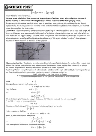 1
𝑓
−
1
−∞
= 𝜇 − 1
1
𝑅1
+
1
𝑅2
This is the Lens – maker’s formula.
13. Draw a neat labelled ray diagram to show how the image of a distant object is formed at least distance of
distinct vision by an astronomical refracting telescope. Obtain an expression for its magnifying power.
Ans. Astronomical telescope is an instrument used to see distant objects clearly. It is mainly used to see distant
objects clearly. It is mainly used to see heavenly bodies and since he heavenly bodies are like a sphere, the inverted
image does not affect the observation.
Construction : It consists of a long cylindrical metallic tube having an achromatic convex lens of large focal length. At
its one end having a large aperture called ‘objective lens’ and at the other end of the tube is a small tube, which can
slide in or out in the bigger tube by a rack and pinion arrangement . This smaller tube, at its outer end, contains and
achromatic convex lens of small focal length and small aperture. This lens is called an ‘eyepiece’. Cross wires are
mounted in the smaller tube at the focus of the eyepiece.
Adjustment and working : The objective forms the real and inverted image of a distant object. The position of the eyepiece is so
adjusted that the final image is formed at the least distance of distinct vision. In case, position of the eyepiece is so adjusted
that the final image is formed at infinity, the telescope is said to be in normal adjustment.
Angular magnification or magnifying power : It is defined as the ratio between the angle subtended by the final image at the eye
and the angle subtended by the object at the eye when the object is in its actual position, i.e.,
𝑀 =
𝐴𝑛𝑔𝑙𝑒 𝑠𝑢𝑏𝑡𝑒𝑛𝑑𝑒𝑑 𝑏𝑦 𝑡𝑕𝑒 𝑓𝑖𝑛𝑎𝑙 𝑖𝑚𝑎𝑔𝑒 𝑎𝑡 𝑡𝑕𝑒 𝑒𝑦𝑒
𝐴𝑛𝑔𝑙𝑒 𝑠𝑢𝑏𝑡𝑒𝑛𝑑𝑒𝑑 𝑏𝑦 𝑡𝑕𝑒 𝑜𝑏𝑗𝑒𝑐𝑡 𝑎𝑡 𝑡𝑕𝑒 𝑒𝑦𝑒 𝑤𝑕𝑒𝑛 𝑡𝑕𝑒 𝑜𝑏𝑗𝑒𝑐𝑡 𝑖𝑠 𝑖𝑛 𝑖𝑡𝑠 𝑎𝑐𝑡𝑢𝑎𝑙 𝑝𝑜𝑠𝑖𝑡𝑖𝑜𝑛
Hence, M =
𝛽
𝛼
But angles 𝛽 𝑎𝑛𝑑 𝛼 are very small, we can write
𝛽 = tan 𝛽, 𝑎𝑛𝑑 𝛼 = tan 𝛼,
From the figure, tan 𝛽 =
𝐴 ′ 𝐵′
𝐴′ 𝐸
and tan 𝑎 =
𝐴 ′ 𝐵′
𝑂 𝐴′
M =
𝐴 ′ 𝐵′ / 𝐴′ 𝐸′
𝐴 ′ 𝐵′ / 𝐴′ 𝑂
=
𝑂𝐴′
𝐴′ 𝐸
If 𝑓 𝑖𝑠 𝑡𝑕𝑒
0 focal length of the objective and 𝜇𝑒 is the distance of A ‘B’ from the eyepiece E, then with proper sign, OA’ = +
𝑓 𝑎𝑛𝑑 𝐴′
𝐸 = − 𝜇 ; 𝑠𝑜 𝑤𝑒 𝑕𝑎𝑣𝑒 𝑚𝑎𝑔𝑛𝑖𝑓𝑖𝑐𝑎𝑡𝑖𝑜𝑛,
𝑒
0
𝑀 = −
𝑓0
𝑢 𝑒
If the distance of the final image A’’B’’ from the eyepiece be D, then applying the Lens formula,
1
𝑣
−
1
𝑢
=
1
𝑓
For the eyepiece, we shall have
𝑣 = −𝐷, 𝑢 = −𝑢 𝑎𝑛𝑑 𝑓 = + 𝑓𝑒
𝑒
Where, 𝑓𝑒 is the focal length of the eyepiece.
−
1
𝐷
=
1
−𝑢𝑒
=
1
𝑓𝑒
Or
1
𝑢𝑒
=
1
𝑓𝑒
+
1
𝐷
=
1
𝑓𝑒
1 +
𝑓𝑒
𝐷
Thus, the magnifying power of the astronomical telescope is,
𝑀 = −
𝑓0
𝑓𝑒
1 +
𝑓𝑒
𝐷
 