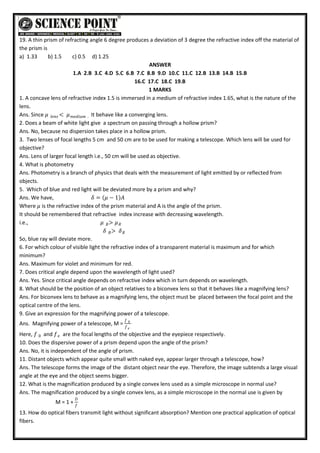 19. A thin prism of refracting angle 6 degree produces a deviation of 3 degree the refractive index off the material of
the prism is
a) 1.33 b) 1.5 c) 0.5 d) 1.25
ANSWER
1.A 2.B 3.C 4.D 5.C 6.B 7.C 8.B 9.D 10.C 11.C 12.B 13.B 14.B 15.B
16.C 17.C 18.C 19.B
1 MARKS
1. A concave lens of refractive index 1.5 is immersed in a medium of refractive index 1.65, what is the nature of the
lens.
Ans. Since 𝜇 < 𝜇𝑚𝑒𝑑𝑖𝑢𝑚 .
𝑙𝑒𝑛𝑠 It behave like a converging lens.
2. Does a beam of white light give a spectrum on passing through a hollow prism?
Ans. No, because no dispersion takes place in a hollow prism.
3. Two lenses of focal lengths 5 cm and 50 cm are to be used for making a telescope. Which lens will be used for
objective?
Ans. Lens of larger focal length i.e., 50 cm will be used as objective.
4. What is photometry
Ans. Photometry is a branch of physics that deals with the measurement of light emitted by or reflected from
objects.
5. Which of blue and red light will be deviated more by a prism and why?
Ans. We have, 𝛿 = 𝜇 − 1 𝐴
Where 𝜇 is the refractive index of the prism material and A is the angle of the prism.
It should be remembered that refractive index increase with decreasing wavelength.
i.e., 𝜇 > 𝜇𝑅
𝐵
𝛿 > 𝛿𝑅
𝐵
So, blue ray will deviate more.
6. For which colour of visible light the refractive index of a transparent material is maximum and for which
minimum?
Ans. Maximum for violet and minimum for red.
7. Does critical angle depend upon the wavelength of light used?
Ans. Yes. Since critical angle depends on refractive index which in turn depends on wavelength.
8. What should be the position of an object relatives to a biconvex lens so that it behaves like a magnifying lens?
Ans. For biconvex lens to behave as a magnifying lens, the object must be placed between the focal point and the
optical centre of the lens.
9. Give an expression for the magnifying power of a telescope.
Ans. Magnifying power of a telescope, M =
𝑓 0
𝑓𝑒
Here, 𝑓 0 and 𝑓𝑒 are the focal lengths of the objective and the eyepiece respectively.
10. Does the dispersive power of a prism depend upon the angle of the prism?
Ans. No, it is independent of the angle of prism.
11. Distant objects which appear quite small with naked eye, appear larger through a telescope, how?
Ans. The telescope forms the image of the distant object near the eye. Therefore, the image subtends a large visual
angle at the eye and the object seems bigger.
12. What is the magnification produced by a single convex lens used as a simple microscope in normal use?
Ans. The magnification produced by a single convex lens, as a simple microscope in the normal use is given by
M = 1 +
𝐷
𝑓
13. How do optical fibers transmit light without significant absorption? Mention one practical application of optical
fibers.
 