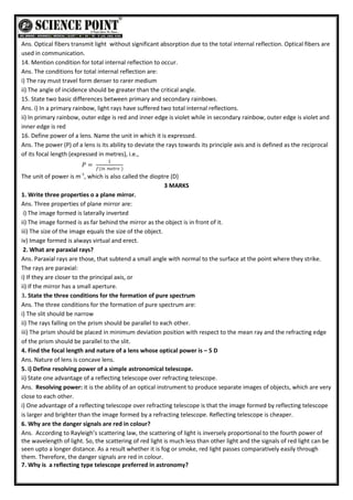 Ans. Optical fibers transmit light without significant absorption due to the total internal reflection. Optical fibers are
used in communication.
14. Mention condition for total internal reflection to occur.
Ans. The conditions for total internal reflection are:
i) The ray must travel form denser to rarer medium
ii) The angle of incidence should be greater than the critical angle.
15. State two basic differences between primary and secondary rainbows.
Ans. i) In a primary rainbow, light rays have suffered two total internal reflections.
ii) In primary rainbow, outer edge is red and inner edge is violet while in secondary rainbow, outer edge is violet and
inner edge is red
16. Define power of a lens. Name the unit in which it is expressed.
Ans. The power (P) of a lens is its ability to deviate the rays towards its principle axis and is defined as the reciprocal
of its focal length (expressed in metres), i.e.,
𝑃 =
1
𝑓(𝑖𝑛 𝑚𝑒𝑡𝑟𝑒 )
The unit of power is m-1
, which is also called the dioptre (D)
3 MARKS
1. Write three properties o a plane mirror.
Ans. Three properties of plane mirror are:
i) The image formed is laterally inverted
ii) The image formed is as far behind the mirror as the object is in front of it.
iii) The size of the image equals the size of the object.
iv) Image formed is always virtual and erect.
2. What are paraxial rays?
Ans. Paraxial rays are those, that subtend a small angle with normal to the surface at the point where they strike.
The rays are paraxial:
i) If they are closer to the principal axis, or
ii) If the mirror has a small aperture.
3. State the three conditions for the formation of pure spectrum
Ans. The three conditions for the formation of pure spectrum are:
i) The slit should be narrow
ii) The rays falling on the prism should be parallel to each other.
iii) The prism should be placed in minimum deviation position with respect to the mean ray and the refracting edge
of the prism should be parallel to the slit.
4. Find the focal length and nature of a lens whose optical power is – 5 D
Ans. Nature of lens is concave lens.
5. i) Define resolving power of a simple astronomical telescope.
ii) State one advantage of a reflecting telescope over refracting telescope.
Ans. Resolving power: it is the ability of an optical instrument to produce separate images of objects, which are very
close to each other.
i) One advantage of a reflecting telescope over refracting telescope is that the image formed by reflecting telescope
is larger and brighter than the image formed by a refracting telescope. Reflecting telescope is cheaper.
6. Why are the danger signals are red in colour?
Ans. According to Rayleigh’s scattering law, the scattering of light is inversely proportional to the fourth power of
the wavelength of light. So, the scattering of red light is much less than other light and the signals of red light can be
seen upto a longer distance. As a result whether it is fog or smoke, red light passes comparatively easily through
them. Therefore, the danger signals are red in colour.
7. Why is a reflecting type telescope preferred in astronomy?
 