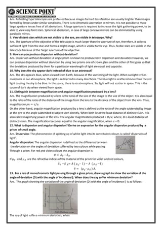 Ans. Reflecting type telescopes are preferred because images formed by reflection are usually brighter than images
formed by lenses under similar conditions. There is no chromatic aberration in mirrors. It is not possible to make
large aperture lenses free of all aberrations. A large aperture is required to increase the light gathering power, to be
able to view very faint stars. Spherical aberration, in case of large concave mirrors can be eliminated by using
parabolic mirros.
8. Very distant stars which are not visible to the eye, are visible in telescope. Why?
Ans. The aperture of the objective of the telescope is much larger than the aperture of eye, therefore, it collects
sufficient light from the star and forms a bright image, which is visible to the eye. Thus, feeble stars are visible in the
telescope because of the ‘large’ aperture of the objective.
9. How can you produce dispersion without deviation?
Ans. Dispersion without deviation: A single prism is known to produce both dispersion and deviation However, we
can produce dispersion without deviation by using two prisms one of crown glass and the other of flint glass so that
the deviations produced by them for a particular wavelength of light are equal and opposite.
10. Why does the sky appear dark instead of blue to an astronaut?
Ans. The sky appears blue, when viewed from Earth, because of the scattering of the light. When sunlight strikes
molecules in our atmosphere, the light is redirected in many directions. The blue light is scattered more than the red
light causing the sky to be blue. In the space, there is no atmosphere. So, light will not scatter in space. This is the
cause of dark sky when viewed from space.
11. Distinguish between magnification and angular magnification produced by a lens?
Ans. The magnification produced by a lens is the ratio of the size of the image to the size of the object. It is also equal
to the ratio of the ratio of the distance of the image from the lens to the distance of the object from the lens. Thus,
magnification,𝑚 = 𝑣/𝑢
On the other hand, angular magnification produced by a lens is defined as the ratio of the angle subtended by image
at the eye to the angle subtended by object seen directly, When both lie at the least distance of distinct vision. It is
also called magnifying power of the lens. The angular magnification produced = 𝐷/𝑢; where, D is least distance of
distinct vision. The magnification becomes equal to the angular magnification, when 𝑣 = D.
12. What is dispersion and angular dispersion? Derive an expression for the angular dispersion produced by a
prism of small angle.
Ans. Dispersion: The phenomenon of splitting up of white light into its constituent colours is called ‘dispersion of
light’.
Angular dispersion: The angular dispersion is defined as the difference between
the deviation on the angles of deviation suffered by two colours while passing
Through a prism. For red and violet colours the angular dispersion is:
𝜃 = 𝛿 −𝛿 .
𝑅
𝑉
If 𝜇 𝑎𝑛𝑑
𝑉 𝜇𝑅 are the refractive indices of the material of the prism for violet and red colours,
𝛿 −𝛿 = 𝐴 (
𝑅
𝑉 𝜇 – 1) − 𝐴 ( 𝜇 −1)
𝑅
𝑉
𝜃 = (𝜇 – 𝜇 )
𝑅
𝑉
𝐴.
13. For a ray of monochromatic light passing through a glass prism, draw a graph to show the variation of the
angle of deviation (D) with the angle of incidence i). When does the ray suffer minimum deviation?
Ans. The graph showing the variation of the angle of deviation (D) with the angle of incidence i) is as follows:
The ray of light suffers minimum deviation, when
 