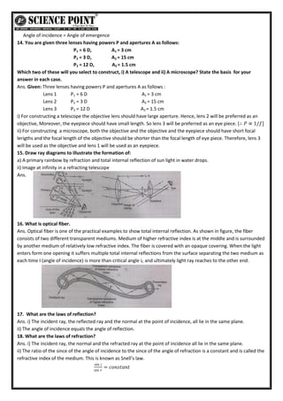 Angle of incidence = Angle of emergence
14. You are given three lenses having powers P and apertures A as follows:
P1 = 6 D, A1 = 3 cm
P2 = 3 D, A2 = 15 cm
P3 = 12 D, A3 = 1.5 cm
Which two of these will you select to construct, i) A telescope and ii) A microscope? State the basis for your
answer in each case.
Ans. Given: Three lenses having powers P and apertures A as follows :
Lens 1 P1 = 6 D A1 = 3 cm
Lens 2 P2 = 3 D A2 = 15 cm
Lens 3 P3 = 12 D A3 = 1.5 cm
i) For constructing a telescope the objective lens should have large aperture. Hence, lens 2 will be preferred as an
objective, Moreover, the eyepiece should have small length. So lens 3 will be preferred as an eye piece. [∴ 𝑃 ∝ 1/𝑓]
ii) For constructing a microscope, both the objective and the objective and the eyepiece should have short focal
lerigths and the focal length of the objective should be shorter than the focal length of eye piece. Therefore, lens 3
will be used as the objective and lens 1 will be used as an eyepiece.
15. Draw ray diagrams to illustrate the formation of:
a) A primary rainbow by refraction and total internal reflection of sun light in water drops.
ii) Image at infinity in a refracting telescope
Ans.
16. What is optical fiber.
Ans. Optical fiber is one of the practical examples to show total internal reflection. As shown in figure, the fiber
consists of two different transparent mediums. Medium of higher refractive index is at the middle and is surrounded
by another medium of relatively low refractive index. The fiber is covered with an opaque covering. When the light
enters form one opening it suffers multiple total internal reflections from the surface separating the two medium as
each time I (angle of incidence) is more than critical angle iC and ultimately light ray reaches to the other end.
17. What are the laws of reflection?
Ans. i) The incident ray, the reflected ray and the normal at the point of incidence, all lie in the same plane.
ii) The angle of incidence equals the angle of reflection.
18. What are the laws of refraction?
Ans. i) The incident ray, the normal and the refracted ray at the point of incidence all lie in the same plane.
ii) The ratio of the since of the angle of incidence to the since of the angle of refraction is a constant and is called the
refractive index of the medium. This is known as Snell’s law.
sin 𝑖
sin 𝑟
= 𝑐𝑜𝑛𝑠𝑡𝑎𝑛𝑡
 