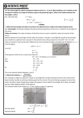 19. The critical angle for a given transparent medium and air is iC . A ray of light travelling in air is incident on this
transparent medium at an angle of incidence equal to the polarising angle ip. What is the relation between the
two angles ic and ip?
Ans. We know that, 𝑛 = tan 𝑖𝑝
tan 𝑖 =
1
sin 𝑖𝑐
𝑝 ∴ 𝑛 =
1
sin 𝑖𝑐
𝑖 = tan (𝑐𝑜𝑠𝑒𝑐 𝑖 )
𝑐
−1
𝑝
5 MARKS
1. Define the focal length and radius of curvature of a spherical mirror. Deduce the relation between them.
Ans. Focal length: The distance between the pole and the principal focus of the mirror is called the ‘focal length’ of
the mirror.
Radius of curvature: The radius of sphere, of which the mirror is a part is called the ‘radius of curvature’ of the
mirror.
Relation between the focal length and the radius of curvature : Consider a ray of light OA, parallel to the principal
axis, incident on a spherical mirror at point A. The normal to the surface at point A is CA and CP = CA = R, is the
radius of curvature. They ray OA, after reflection from mirror will pass through F and obeys law of reflection i.e., i = r.
From the figure,
∠𝐴𝐶𝑃 = 𝜃 = 𝐼
In ∆ 𝐶𝐴𝐹,
𝜃 = 𝑟
∴ 𝐴𝐹 = 𝐹𝐶
If the aperture of the mirror is small, A lies close to P,
∴ 𝐴𝐹 = 𝑃𝐹 = 𝑅 𝑅𝑎𝑑𝑖𝑢𝑠 𝑜𝑓 𝑐𝑢𝑟𝑣𝑎𝑡𝑢𝑟
and 𝐹𝐶 = 𝐹𝑃
Now, 𝑃𝐶 = 𝑃𝐹 + 𝐹𝐶
𝑃𝐶 = 𝑃𝐹 + 𝑃𝐹
𝑃𝐶 = 2𝑃𝐹
Or 𝑅 = 2𝑓
𝑓 =
𝑅
2
This is the required relation between 𝑓 𝑎𝑛𝑑 𝑅.
2. Deduce the relation 𝝁 =
𝑹𝒆𝒂𝒍 𝒅𝒆𝒑𝒕𝒉
𝑨𝒑𝒑𝒂𝒓𝒆𝒏𝒕 𝒅𝒆𝒑𝒕𝒉
Ans. Consider an object O is placed in a liquid. A ray of light OA is incident along the normal to the surface of the
liquid. Another ray OB, on entering air bends away from the normal. The two refracting ray appear to come from
point I, therefore, object though lying at depth OA, appears to be at depth A Accordingly, AO is called ‘real depth’
and AI is called ‘apparent depth’ of the object O.
The refractive index of the medium air ′𝑎′ with respect to liquid ‘I’ is given by
𝐼𝜇 =
sin 𝑖
sin 𝑟
𝑎 𝑎𝑛𝑑 𝑎 𝜇 =
𝑠𝑖𝑟 𝑟
sin 𝑖
𝐼
But from ∆𝐼𝐴𝐵 sin𝑟 =
𝐴𝐵
𝐼𝐵
And from ∆𝑂𝐴𝐵 sin𝑖 =
𝐴𝐵
𝑂𝐵
 