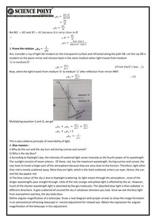 𝑎 𝜇 =
𝐴𝐵/ 𝐼𝐵
𝐴𝐵/𝑂𝐵
𝐼
=
𝑂𝐵
𝐼𝐵
𝑎 𝜇 =
𝐵𝑂
𝐼𝐵
𝐼
But BO ~ 𝐴𝑂 𝑎𝑛𝑑 𝐵𝐼 ~ 𝐴𝐼, 𝑏𝑒𝑐𝑎𝑢𝑠𝑒 𝐴 𝑖𝑠 𝑣𝑒𝑟𝑦 𝑐𝑙𝑜𝑠𝑒 𝑡𝑜 𝐵
∴ 𝑎 𝜇 =
𝐴𝑂
𝐴𝐼
𝐼
∴ 𝑎𝜇 =
𝑅𝑒𝑎𝑙 𝑑𝑒𝑝𝑡 𝑕
𝐴𝑝𝑝𝑎𝑟𝑒𝑛𝑡 𝑑𝑒𝑝𝑡 𝑕
𝐼
3. Prove the relation 𝒂𝝁 =
𝟏
𝒂𝝁𝒃
𝒃
Ans. Consider a ray of light AO incident on the transparent surface and refracted along the path OB. Let the ray OB is
incident on the plane mirror and retraces back in the same medium when light travels from medium
′𝑎′
𝑡𝑜 𝑚𝑒𝑑𝑖𝑢𝑚′𝑏′
𝑎 𝜇 =
sin 𝑖
sin 𝑟
𝐼 (𝐹𝑟𝑜𝑚 𝑆𝑛𝑒𝑙𝑙′
𝑠 𝑙𝑎𝑤 … 𝑖)
Now, when the light travels from medium ‘b’ to medium ′𝑎′ after reflection from mirror MM’:
𝑏𝜇 =
sin 𝑟
sin 𝑖
𝑎 … 𝑖𝑖)
Multiplying equation i) and ii), we get
𝑎 𝜇𝑏 × 𝑏𝜇𝑎 =
sin 𝑖
sin 𝑟
×
sin 𝑟
sin 𝑖
𝑎 𝜇𝑏 × 𝑏𝜇𝑎 = 1
𝑎 𝜇𝑏 =
1
𝑏 𝜇 𝑎
This is also called as principle of reversibility of light.
4. Give reasons :
i) Why do the sun and the sky turn red during sunrise and sunset?
ii) Why is the sky blue?
i) According to Rayleigh’s law, the intensity of scattered light varies inversely as the fourth power of its wavelength.
The sunlight consists of seven colours. Of these, red, has the maximum wavelength. During sunrise and sunset, the
rays have to travel a larger part of the atmosphere because they are very close to the horizon. Therefore, light other
than red is mostly scattered away. Most they are light, which is the least scattered, enters our eyes. Hence, the sun
and the sky appear red.
ii) The blue colour of the sky is due to Rayleight scattering. As light moves through the atmosphere , most of the
longer wavelengths pass straight through. Little of the red, orange and yellow light is affected by the air. However,
much of the shorter wavelength light is absorbed by the gas molecules. The absorbed blue light is then radiated in
different directions. It gets scattered all around the sky in whatever direction you look. Since we see the blue light
from everywhere overhea, the sky looks blue.
Define angular magnification of a telescope. Draw a neat diagram with proper arrows to show the image formation
in an astronomical refracting telescope in normal adjustment for relaxed eye. Obtain the expression for angular
magnification of the telescope in this adjustment.
 