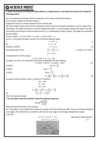 6. Derive the formula connecting the object distance 𝒖, image distance 𝒗 and radius of curvature R of a spherical
refracting surface.
Ans. Let a spherical refracting, surface XY separate a rarer medium of refractive index 𝜇1
From a denser medium of refractive index 𝜇2.
Suppose the surface is convex towards the rarer medium side.
OA is the incident ray for which AI is the refracted ray which meets the principles axis OPI at I. It is the image of the
point object. The angle of incidence is I and the angle of refraction is r. Let the angles made by the incident ray, the
refracted ray and normal at A with principal axis be 𝑎, 𝛽 𝛾 respectively as shown in figure. The angles are assumed to
be very smaller.
From A, draw AL ⊥ 𝑂𝐼. 𝐿𝑒𝑡 ∠𝐴𝑂𝐿 = 𝛼, ∠𝐴𝐼𝐿 = 𝛽 𝑎𝑛𝑑 ∠𝐴𝐶𝐿 = 𝛾.
In∠𝐼𝐶𝐴, as the external angle is equal to sum of internal opposite angles,
∴ 𝑟 + 𝛽 = 𝛾 …i)
Or 𝑟 = 𝛾 − 𝛽
Similarly, in ∆𝑂𝐴𝐶, 𝑖 = 𝛼 + 𝛾 …ii)
According to Snell’s law,
𝜇 2
𝜇 1
=
sin 𝑖
sin 𝑟
=
𝑖
𝑟
(∵ 𝑎𝑛𝑔𝑙𝑒𝑠 𝑎𝑟𝑒 𝑠𝑚𝑎𝑙𝑙)
𝜇1 𝑖 = 𝜇2 𝑟
Using equations i) and ii), we get
𝜇1 𝛼 + 𝛾 𝑚 = 𝜇 ( 𝛾 − 𝛽
2 )
As angles 𝛼, 𝛽 𝑎𝑛𝑑 𝛾 are small, they can be taken as equivalent to their tangents.
∴ 𝜇 (tan𝛼 + tan 𝛾)
1 = 𝜇 (tan 𝛾 − tan 𝛽
2 … iii)
𝐼𝑛 ∆𝐴𝑂𝐿, tan 𝛼 =
𝐴𝐿
𝐿𝑂
𝐼𝑛 ∆𝐴𝐼𝐿, tan 𝛽 =
𝐴𝐿
𝐿𝐼
𝐼𝑛 ∆𝐴𝐶𝐿, tan 𝛾 =
𝐴𝐿
𝐿𝐶
∴ 𝜇1
𝐴𝐿
𝐿𝑂
+
𝐴𝐿
𝐿𝐶
= 𝜇2
𝐴𝐿
𝐿𝐶
+
𝐴𝐿
𝐿𝐼
…iv)
As aperture of the surface is small, L is close to P. Therefore,
𝐿𝑂 ≃ 𝑃𝑂
𝐿𝐼 ≃ 𝑃𝐼
𝐿𝐶 ≃ 𝑃𝐶
∴ 𝜇1
1
𝑃𝑂
+
1
𝑃𝐶
= 𝜇2
1
𝑃𝐶
+
1
𝑃𝐼
Or
𝜇 1
−𝑢
+
𝜇 2
𝑣
=
𝜇 2 −𝜇 1
𝑃𝐶
This is the required relation.
7. For any prism, show that refractive index of its material is given by:
𝒏 𝒐𝒓 𝝁
𝐬𝐢𝐧
𝑨+𝜹𝒎
𝟐
𝐬𝐢𝐧
𝑨
𝟐
Where the terms have their usual meaning.
Ans. In the figure, a ray of light PQ is incident at an angle i on the face AB of prism ABC. This ray is refracted along QR
at an angle r. This refracted ray is incident on the face AC at an angle r’ and emerges along RS at an angle i.
In ∆ 𝑄𝐷𝑅,
𝛿 = 𝑖 − 𝑟 + (𝑖′
− 𝑟′
) (By exterior angle property)
= 𝑖 + 𝑖′
− (𝑟 + 𝑟′
) …i)
 