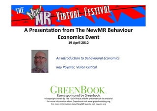 A	
  Presenta*on	
  from	
  The	
  NewMR	
  Behaviour	
  
Economics	
  Event	
  
19	
  April	
  2012	
  
An	
  Introduc+on	
  to	
  Behavioural	
  Economics	
  
	
  
Ray	
  Poynter,	
  Vision	
  Cri+cal	
  
Event	
  sponsored	
  by	
  Greenbook	
  
All	
  copyright	
  owned	
  by	
  The	
  Future	
  Place	
  and	
  the	
  presenters	
  of	
  the	
  material	
  
For	
  more	
  informa>on	
  about	
  Greenbook	
  visit	
  www.greenbookblog.org	
  
For	
  more	
  informa>on	
  about	
  NewMR	
  events	
  visit	
  newmr.org	
  
 
