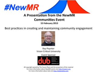 A	
  Presenta*on	
  from	
  the	
  NewMR	
  
Communi*es	
  Event	
  
15	
  February	
  2013	
  
All	
  copyright	
  owned	
  by	
  The	
  Future	
  Place	
  and	
  the	
  presenters	
  of	
  the	
  material	
  
For	
  more	
  informa:on	
  about	
  NewMR	
  events	
  visit	
  h?p://newmr.org	
  
For	
  more	
  informa:on	
  about	
  dub	
  visit	
  h?p://dubstudios.com	
  
Event	
  Sponsor	
  
Best	
  prac:ces	
  in	
  crea:ng	
  and	
  maintaining	
  community	
  engagement	
  
Ray	
  Poynter	
  
Vision	
  Cri:cal	
  University	
  
 
