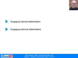 Ray Poynter, Vision Critical University, UK
Session 1: Research Communities, March 15, 2013
The	
  third	
  challenge	
  
Engaging internal stakeholders
Engaging external stakeholders
 