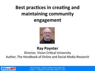 Ray Poynter, Vision Critical University, UK
Session 1: Research Communities, March 15, 2013
Best	
  prac*ces	
  in	
  crea*ng	
  and	
  
maintaining	
  community	
  
engagement	
  
Ray	
  Poynter	
  
Director,	
  Vision	
  Cri:cal	
  University	
  
Author,	
  The	
  Handbook	
  of	
  Online	
  and	
  Social	
  Media	
  Research	
  
 