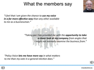 Ray Poynter, Vision Critical University, UK
Session 1: Research Communities, March 15, 2013
What the members say
“Policy	
  Voice	
  lets	
  me	
  have	
  more	
  say	
  in	
  what	
  ma1ers	
  
to	
  me	
  than	
  my	
  vote	
  in	
  a	
  general	
  elec6on	
  does.”	
  
“I	
  feel	
  that	
  I	
  am	
  given	
  the	
  chance	
  to	
  use	
  my	
  voice	
  	
  
in	
  a	
  far	
  more	
  eﬀec3ve	
  way	
  than	
  any	
  other	
  available	
  	
  
to	
  me	
  as	
  a	
  businessman.”	
  
“Taking	
  part	
  has	
  provided	
  me	
  with	
  the	
  opportunity	
  to	
  take	
  
a	
  closer	
  look	
  at	
  my	
  company	
  from	
  angles	
  that	
  	
  
I	
  might	
  not	
  normally	
  examine	
  the	
  business	
  from.”	
  
 