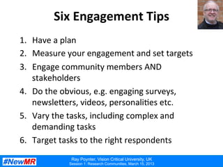 Ray Poynter, Vision Critical University, UK
Session 1: Research Communities, March 15, 2013
Six	
  Engagement	
  Tips	
  
1.  Have	
  a	
  plan	
  
2.  Measure	
  your	
  engagement	
  and	
  set	
  targets	
  
3.  Engage	
  community	
  members	
  AND	
  
stakeholders	
  
4.  Do	
  the	
  obvious,	
  e.g.	
  engaging	
  surveys,	
  
newsle?ers,	
  videos,	
  personali:es	
  etc.	
  
5.  Vary	
  the	
  tasks,	
  including	
  complex	
  and	
  
demanding	
  tasks	
  
6.  Target	
  tasks	
  to	
  the	
  right	
  respondents	
  
 