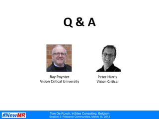 Ray Poynter, Vision Critical University, UK
Session 1: Research Communities, March 15, 2013
Q	
  &	
  A	
  
Tom De Ruyck, InSites Consulting, Belgium
Session 2: Research Communities, March 15, 2013
Ray	
  Poynter	
  
Vision	
  Cri:cal	
  University	
  
Peter	
  Harris	
  
Vision	
  Cri:cal	
  
 