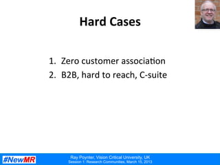Ray Poynter, Vision Critical University, UK
Session 1: Research Communities, March 15, 2013
Hard	
  Cases	
  
1.  Zero	
  customer	
  associa:on	
  
2.  B2B,	
  hard	
  to	
  reach,	
  C-­‐suite	
  
 