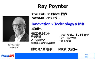 Ray Poynter
JMRX
2019
Ray Poynter
NewMR
Innovation x Technology x MR
40年〜
MRコンサルタント
研修講師
ワークショップ
各種カンファレンス運営
ノッティンガム・トレント⼤学
ジョージア⼤学
埼⽟⼤学
The Future Place 代表
NewMR ファウンダー
ESOMAR 理事 MRS フェロー
 