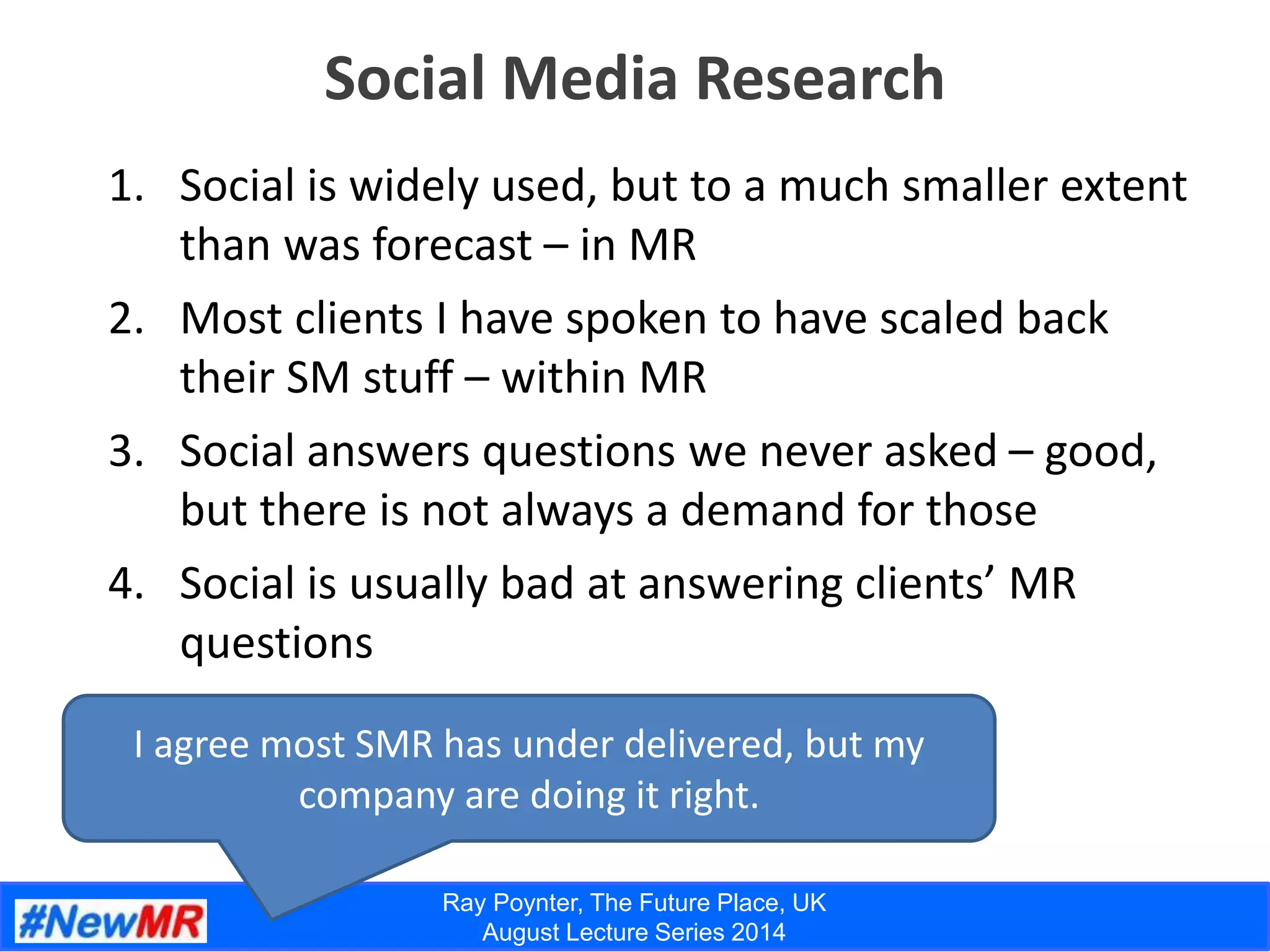 Ray Poynter, The Future Place, UK
August Lecture Series 2014
Social Media Research
I agree most SMR has under delivered, but my
company are doing it right.
1. Social is widely used, but to a much smaller extent
than was forecast – in MR
2. Most clients I have spoken to have scaled back
their SM stuff – within MR
3. Social answers questions we never asked – good,
but there is not always a demand for those
4. Social is usually bad at answering clients’ MR
questions
 