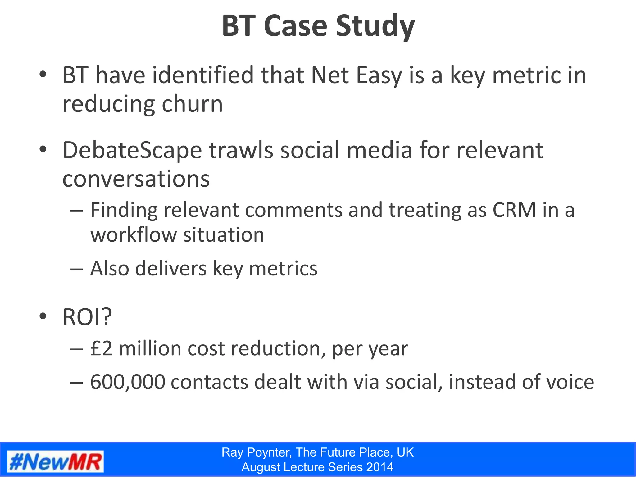 Ray Poynter, The Future Place, UK
August Lecture Series 2014
BT Case Study
• BT have identified that Net Easy is a key metric in
reducing churn
• DebateScape trawls social media for relevant
conversations
– Finding relevant comments and treating as CRM in a
workflow situation
– Also delivers key metrics
• ROI?
– £2 million cost reduction, per year
– 600,000 contacts dealt with via social, instead of voice
 