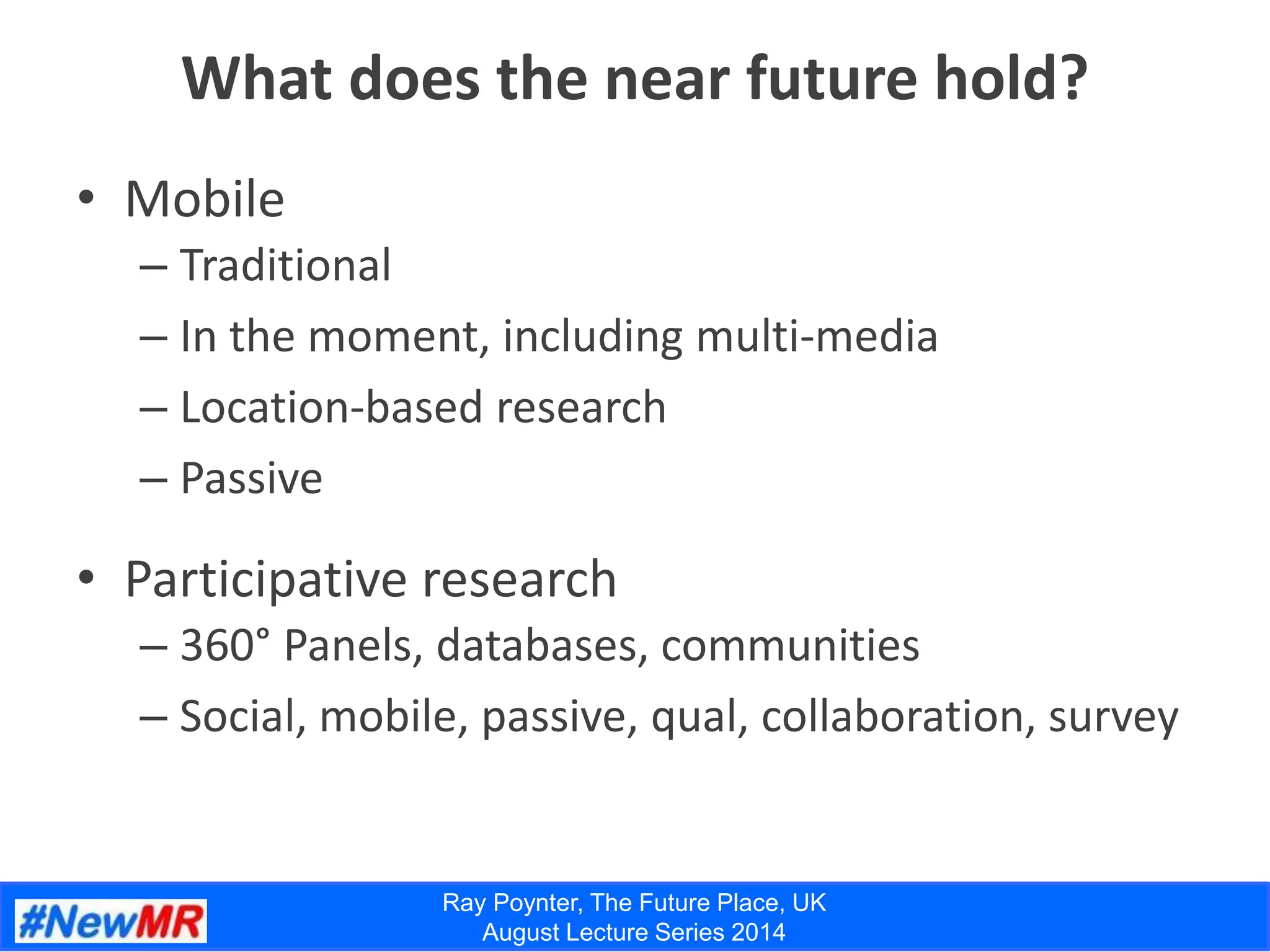 Ray Poynter, The Future Place, UK
August Lecture Series 2014
What does the near future hold?
• Mobile
– Traditional
– In the moment, including multi-media
– Location-based research
– Passive
• Participative research
– 360° Panels, databases, communities
– Social, mobile, passive, qual, collaboration, survey
 