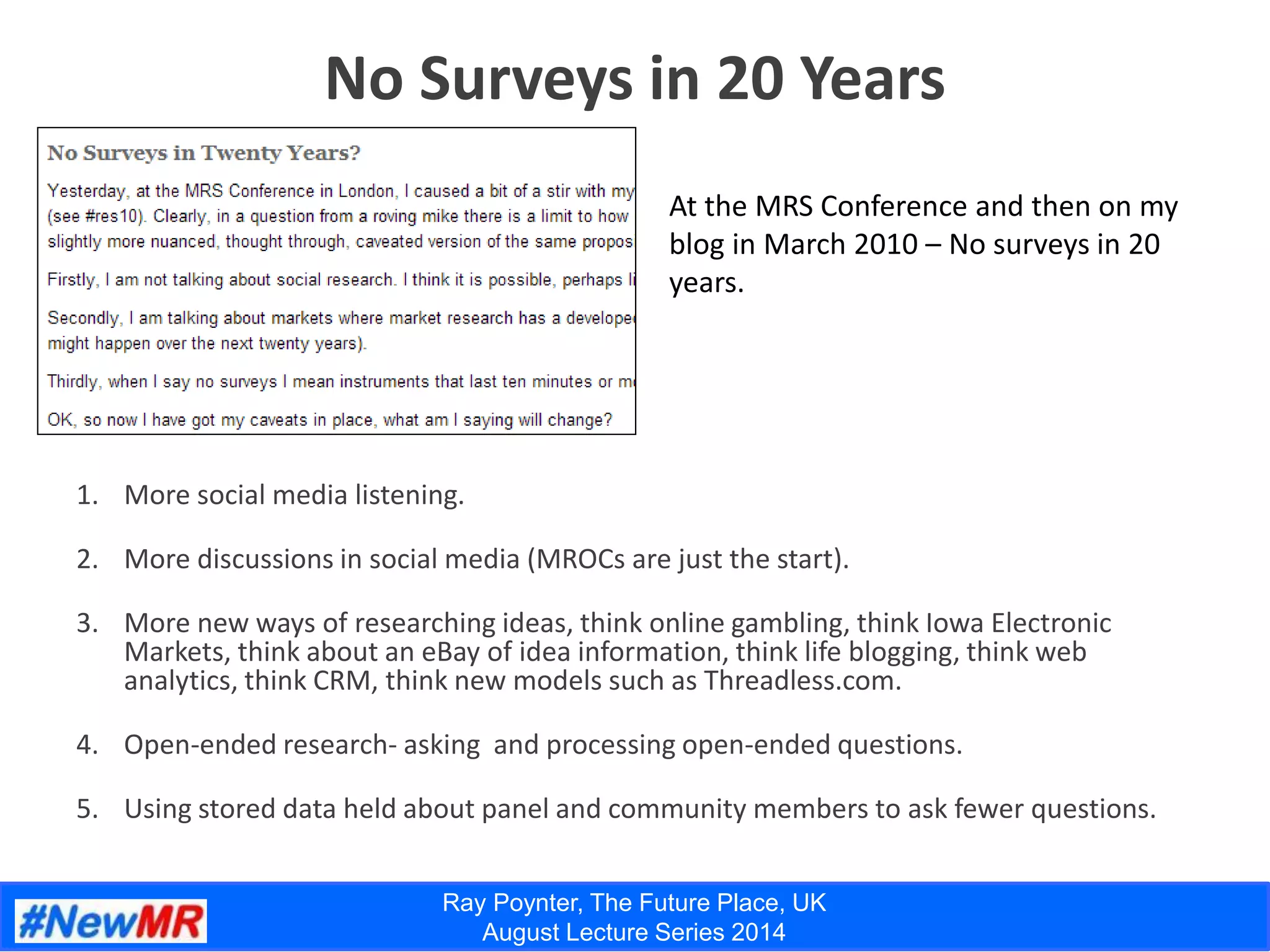 Ray Poynter, The Future Place, UK
August Lecture Series 2014
No Surveys in 20 Years
1. More social media listening.
2. More discussions in social media (MROCs are just the start).
3. More new ways of researching ideas, think online gambling, think Iowa Electronic
Markets, think about an eBay of idea information, think life blogging, think web
analytics, think CRM, think new models such as Threadless.com.
4. Open-ended research- asking and processing open-ended questions.
5. Using stored data held about panel and community members to ask fewer questions.
At the MRS Conference and then on my
blog in March 2010 – No surveys in 20
years.
 