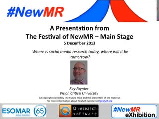 Speaker Ray Poynter, Vision Critical University, UK
Festival of NewMR 2012 - Main Stage - Session 1
A	
  Presenta*on	
  from	
  
The	
  Fes*val	
  of	
  NewMR	
  –	
  Main	
  Stage	
  
5	
  December	
  2012	
  
Where	
  is	
  social	
  media	
  research	
  today,	
  where	
  will	
  it	
  be	
  
tomorrow?
	
  
	
   	
   	
  	
  	
  
All	
  copyright	
  owned	
  by	
  The	
  Future	
  Place	
  and	
  the	
  presenters	
  of	
  the	
  material	
  
For	
  more	
  informa:on	
  about	
  NewMR	
  events	
  visit	
  NewMR.org	
  
Ray	
  Poynter	
  
Vision	
  Cri9cal	
  University	
  
 